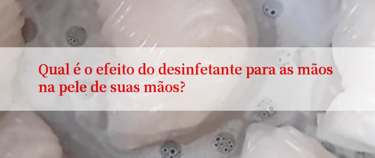 Qual é o efeito do desinfetante para as mãos na pele de suas mãos?