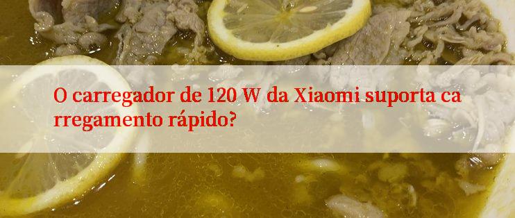 O carregador de 120 W da Xiaomi suporta carregamento rápido?