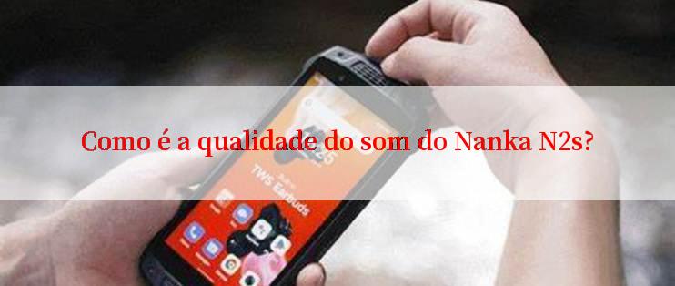 Como é a qualidade do som do Nanka N2s?