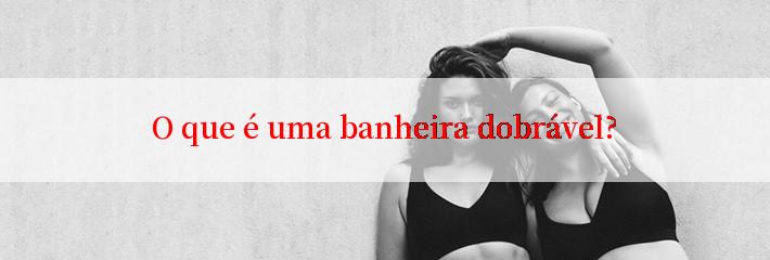 O que é uma banheira dobrável?