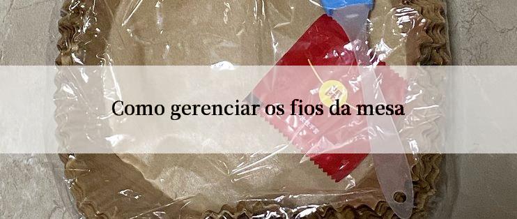 Como gerenciar os fios da mesa