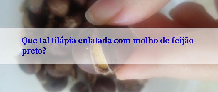 Que tal tilápia enlatada com molho de feijão preto?