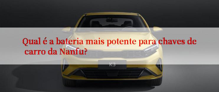 Qual é a bateria mais potente para chaves de carro da Nanfu?