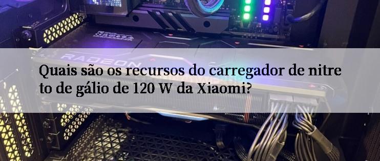 Quais são os recursos do carregador de nitreto de gálio de 120 W da Xiaomi?