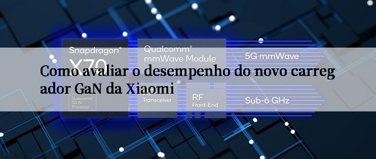 Como avaliar o desempenho do novo carregador GaN da Xiaomi