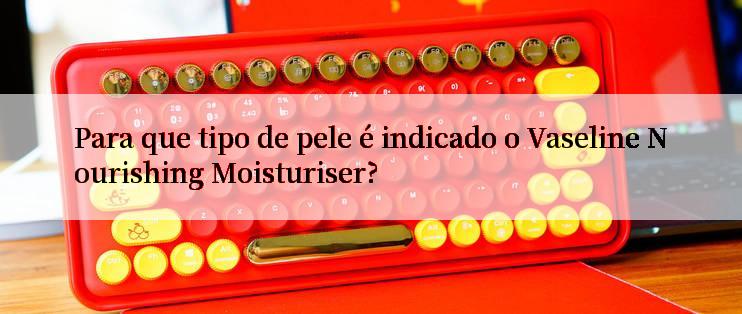 Para que tipo de pele é indicado o Vaseline Nourishing Moisturiser?