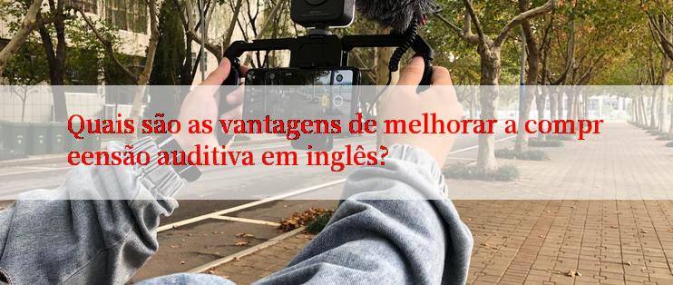 Quais são as vantagens de melhorar a compreensão auditiva em inglês?