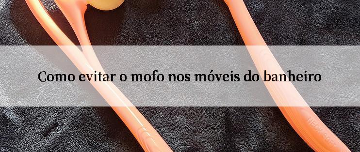 Como evitar o mofo nos móveis do banheiro