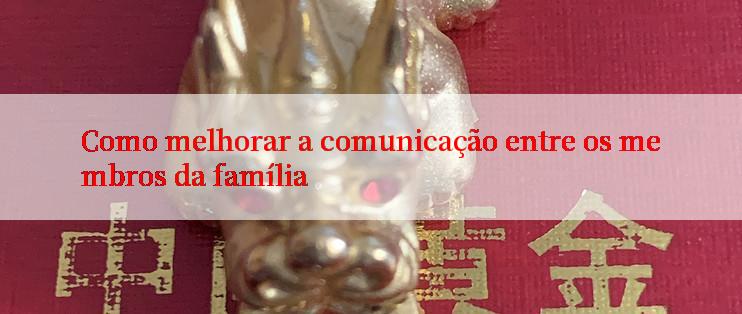 Como melhorar a comunicação entre os membros da família