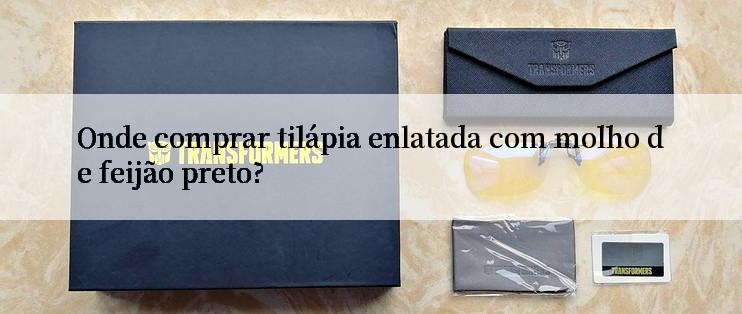 Onde comprar tilápia enlatada com molho de feijão preto?