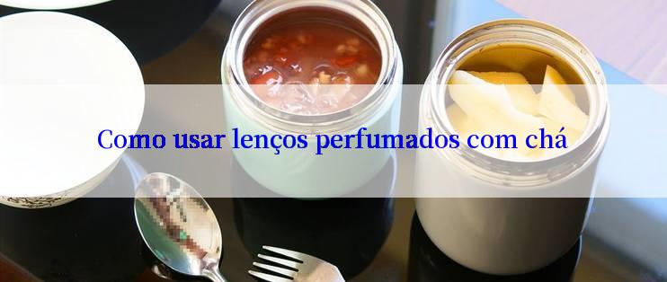 Como usar lenços perfumados com chá