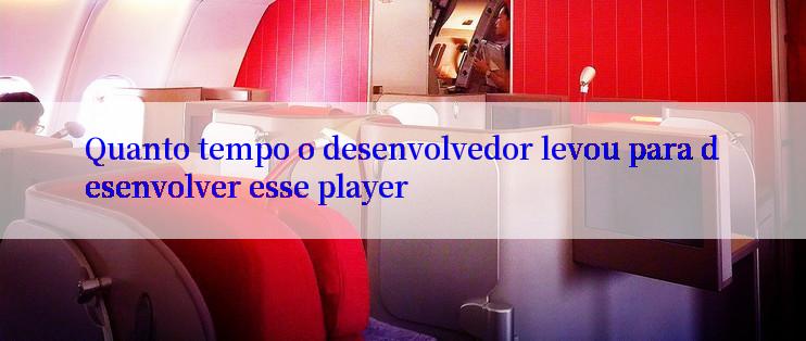 Quanto tempo o desenvolvedor levou para desenvolver esse player