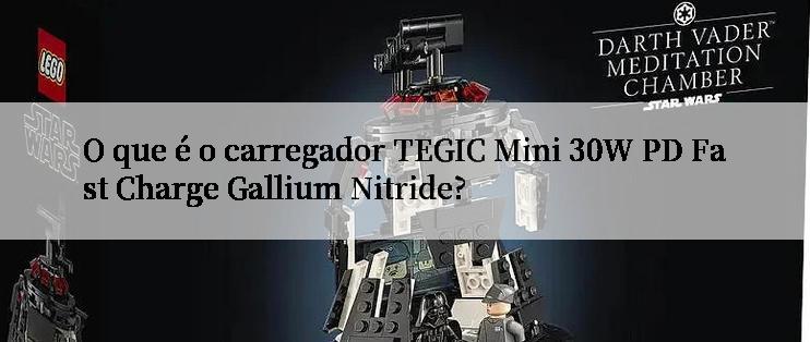 O que é o carregador TEGIC Mini 30W PD Fast Charge Gallium Nitride?