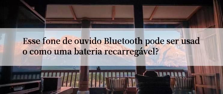 Esse fone de ouvido Bluetooth pode ser usado como uma bateria recarregável?