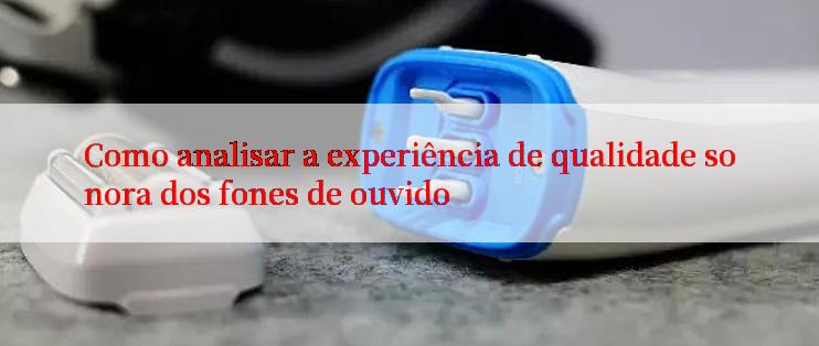 Como analisar a experiência de qualidade sonora dos fones de ouvido