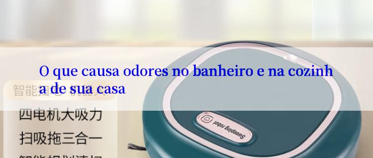 O que causa odores no banheiro e na cozinha de sua casa