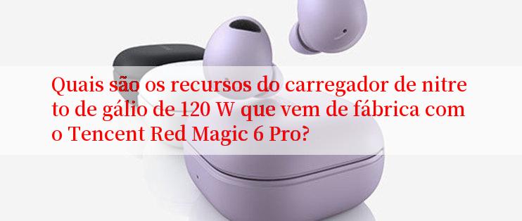 Quais são os recursos do carregador de nitreto de gálio de 120 W que vem de fábrica com o Tencent Red Magic 6 Pro?