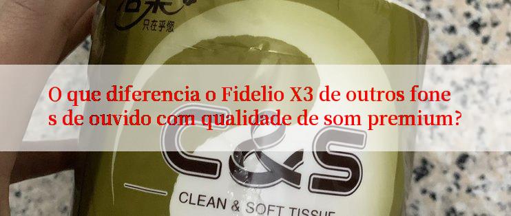 O que diferencia o Fidelio X3 de outros fones de ouvido com qualidade de som premium?