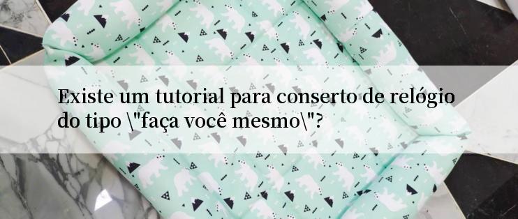 Existe um tutorial para conserto de relógio do tipo \