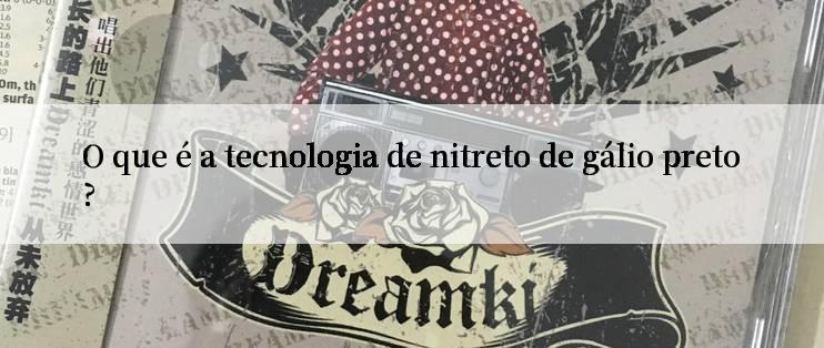 O que é a tecnologia de nitreto de gálio preto?