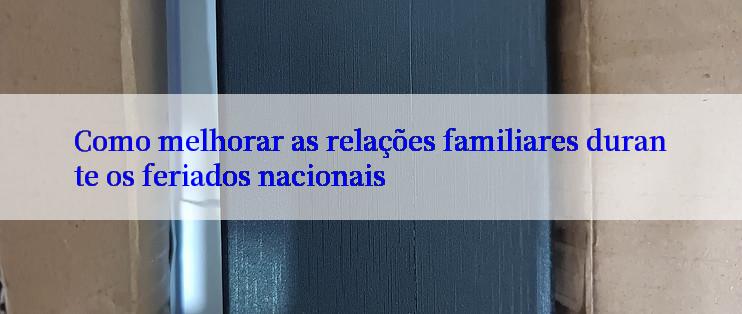 Como melhorar as relações familiares durante os feriados nacionais