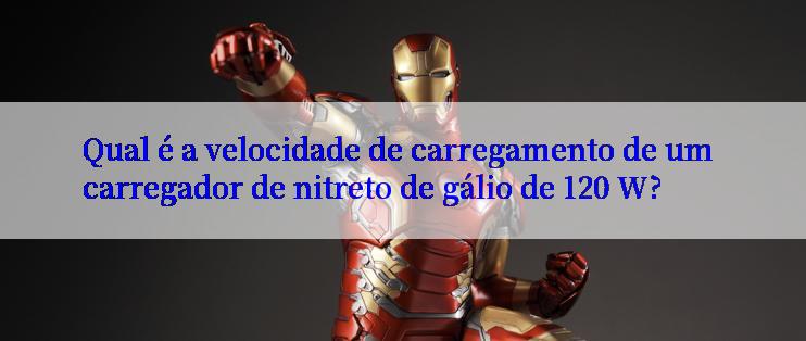 Qual é a velocidade de carregamento de um carregador de nitreto de gálio de 120 W?