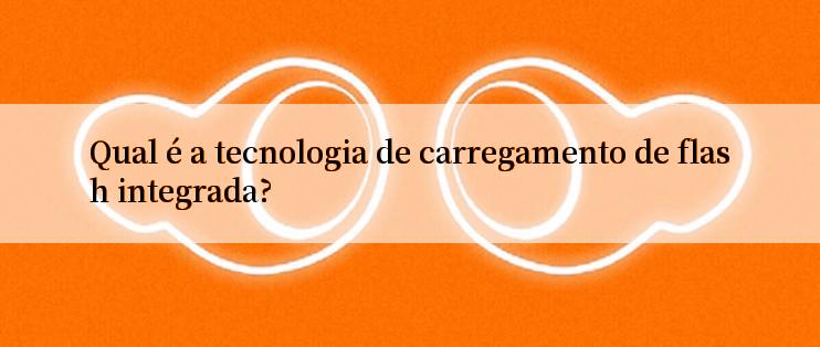 Qual é a tecnologia de carregamento de flash integrada?