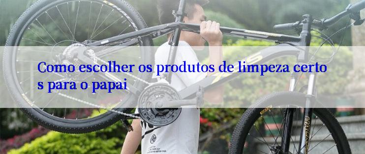 Como escolher os produtos de limpeza certos para o papai