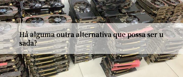 Há alguma outra alternativa que possa ser usada?