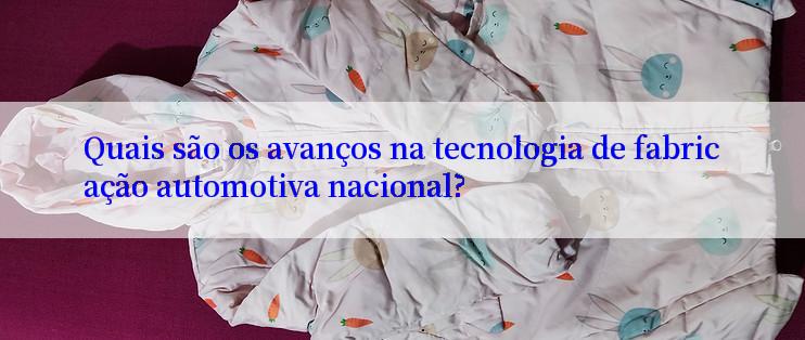 Quais são os avanços na tecnologia de fabricação automotiva nacional?