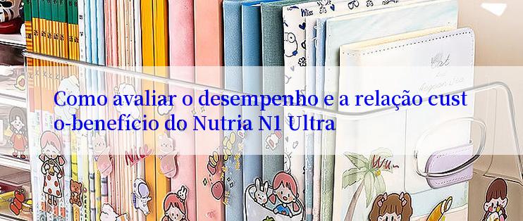 Como avaliar o desempenho e a relação custo-benefício do Nutria N1 Ultra