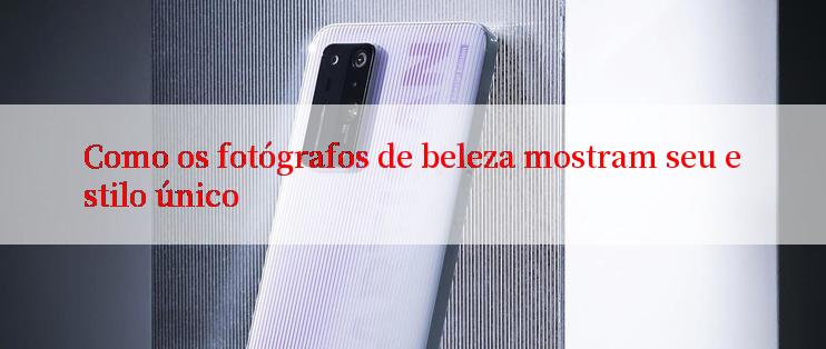 Como os fotógrafos de beleza mostram seu estilo único