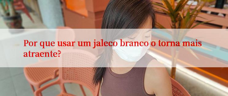 Por que usar um jaleco branco o torna mais atraente?