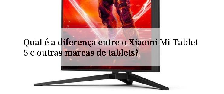 Qual é a diferença entre o Xiaomi Mi Tablet 5 e outras marcas de tablets?