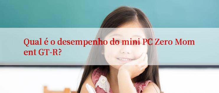 Qual é o desempenho do mini PC Zero Moment GT-R?