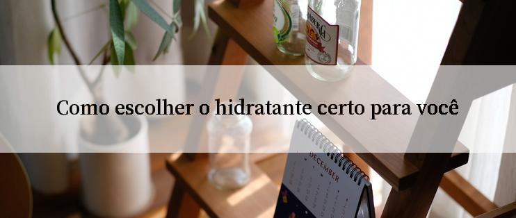 Como escolher o hidratante certo para você