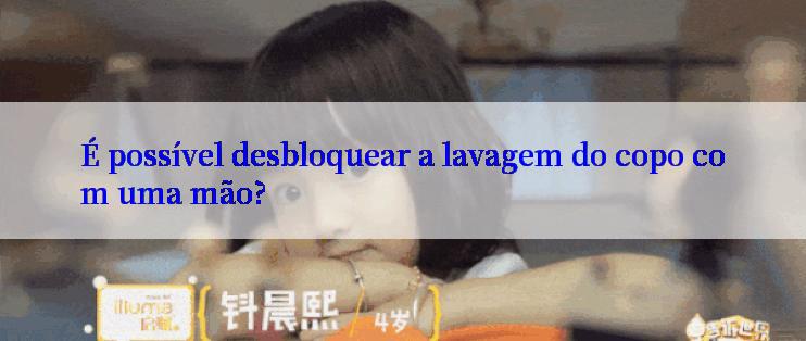 É possível desbloquear a lavagem do copo com uma mão?