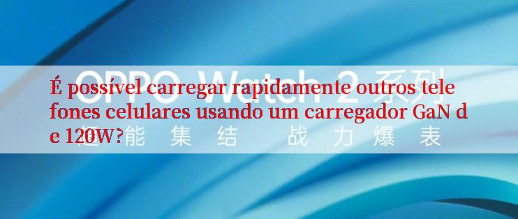 É possível carregar rapidamente outros telefones celulares usando um carregador GaN de 120W?