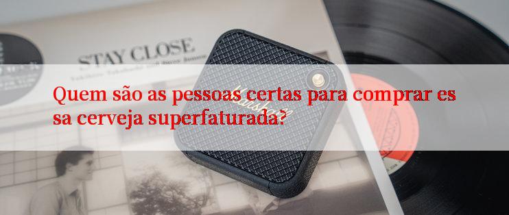 Quem são as pessoas certas para comprar essa cerveja superfaturada?