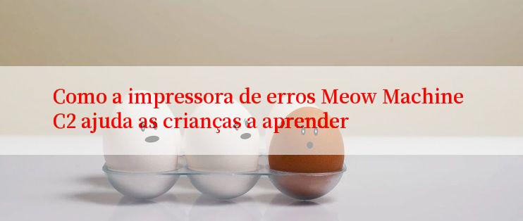 Como a impressora de erros Meow Machine C2 ajuda as crianças a aprender