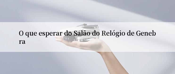 O que esperar do Salão do Relógio de Genebra