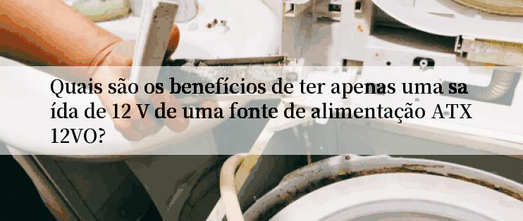 Quais são os benefícios de ter apenas uma saída de 12 V de uma fonte de alimentação ATX12VO?