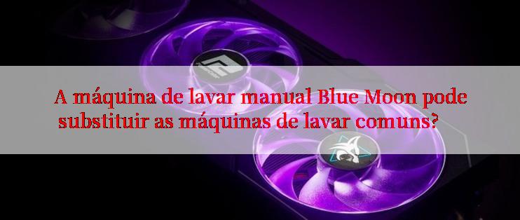 A máquina de lavar manual Blue Moon pode substituir as máquinas de lavar comuns?