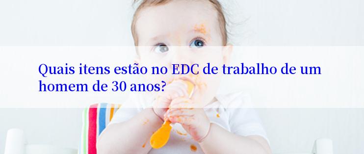 Quais itens estão no EDC de trabalho de um homem de 30 anos?