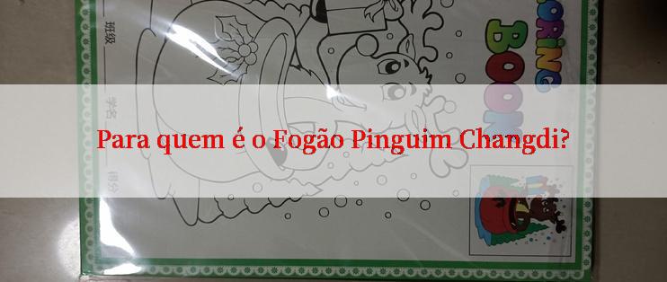 Para quem é o Fogão Pinguim Changdi?