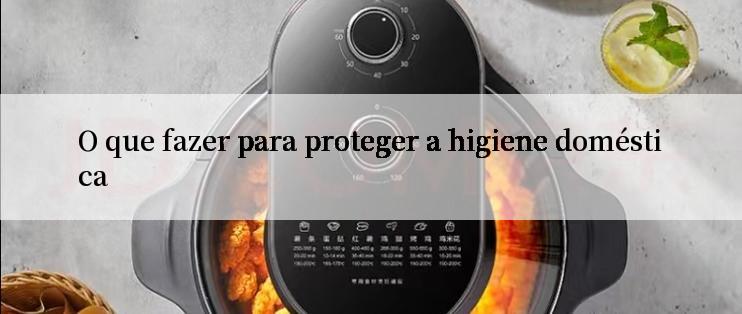 O que fazer para proteger a higiene doméstica