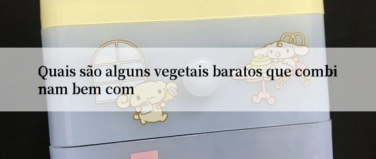 Quais são alguns vegetais baratos que combinam bem com