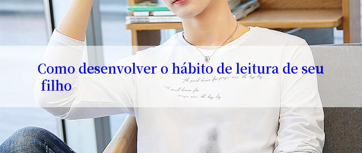 Como desenvolver o hábito de leitura de seu filho