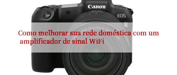 Como melhorar sua rede doméstica com um amplificador de sinal WiFi