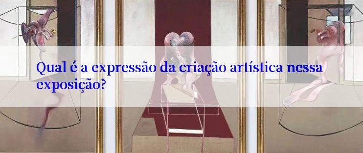 Qual é a expressão da criação artística nessa exposição?

